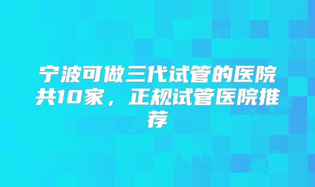 宁波可做三代试管的医院共10家，正规试管医院推荐