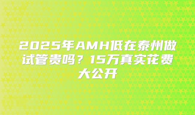 2025年AMH低在泰州做试管贵吗？15万真实花费大公开