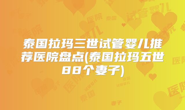 泰国拉玛三世试管婴儿推荐医院盘点(泰国拉玛五世88个妻子)