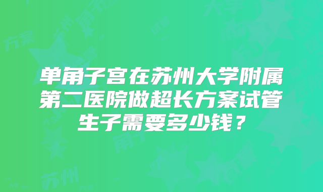 单角子宫在苏州大学附属第二医院做超长方案试管生子需要多少钱?