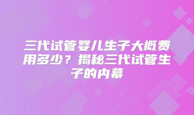 三代试管婴儿生子大概费用多少？揭秘三代试管生子的内幕