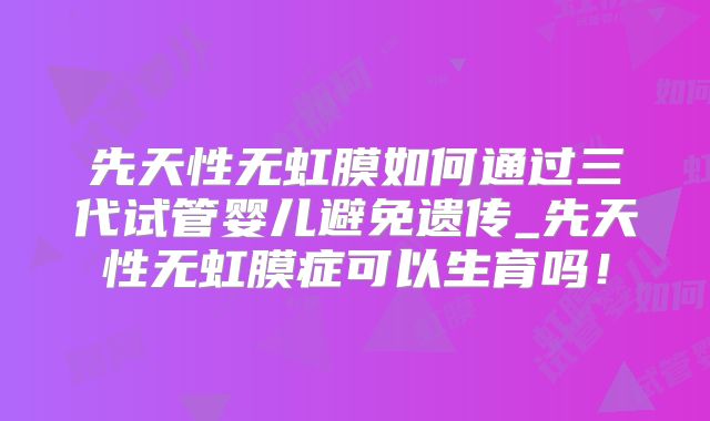 先天性无虹膜如何通过三代试管婴儿避免遗传_先天性无虹膜症可以生育吗！