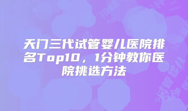 天门三代试管婴儿医院排名Top10，1分钟教你医院挑选方法