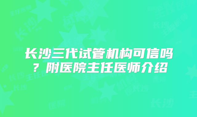 长沙三代试管机构可信吗？附医院主任医师介绍