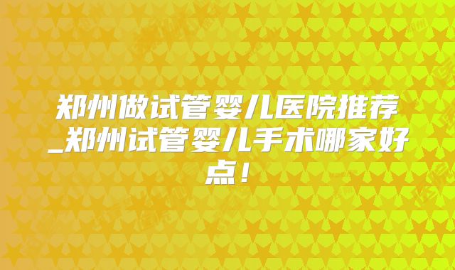 郑州做试管婴儿医院推荐_郑州试管婴儿手术哪家好点！