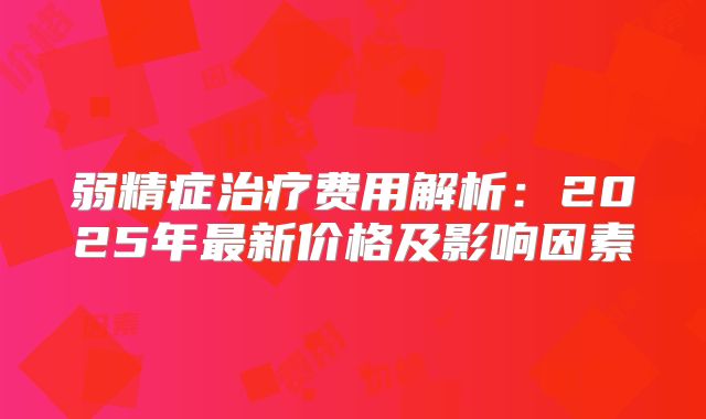 弱精症治疗费用解析:2025年最新价格及影响因素