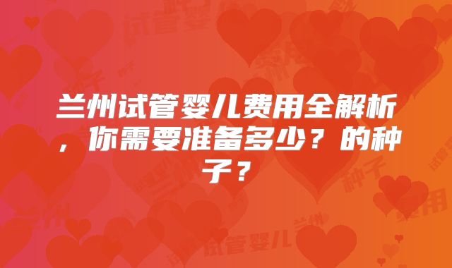兰州试管婴儿费用全解析，你需要准备多少？的种子？
