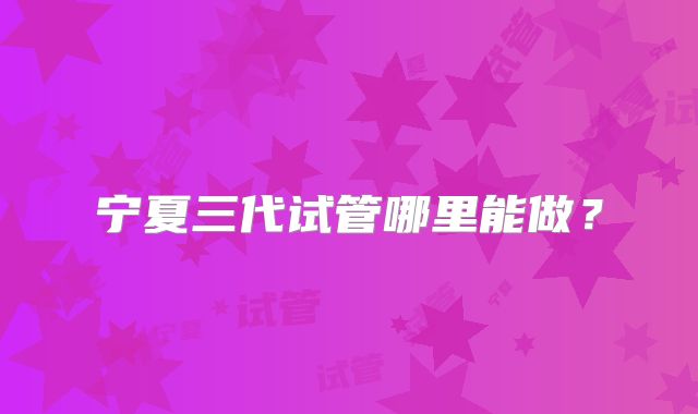 宁夏三代试管哪里能做？