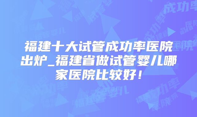 福建十大试管成功率医院出炉_福建省做试管婴儿哪家医院比较好!