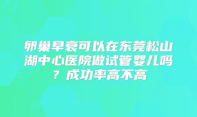 卵巢早衰可以在东莞松山湖中心医院做试管婴儿吗?成功率高不高
