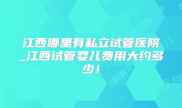 江西哪里有私立试管医院_江西试管婴儿费用大约多少！