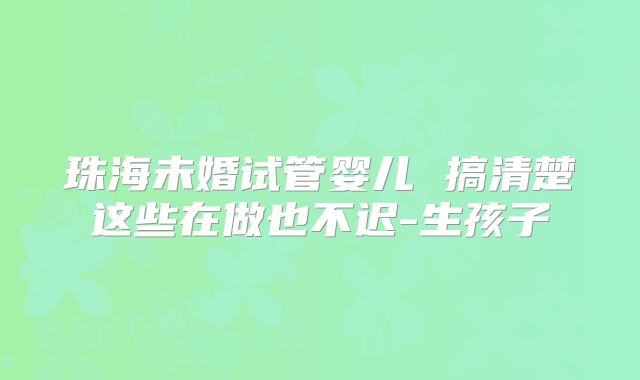 珠海未婚试管婴儿 搞清楚这些在做也不迟-生孩子