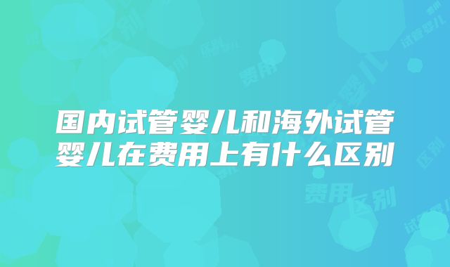 国内试管婴儿和海外试管婴儿在费用上有什么区别