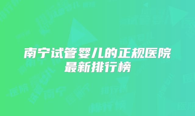 南宁试管婴儿的正规医院最新排行榜