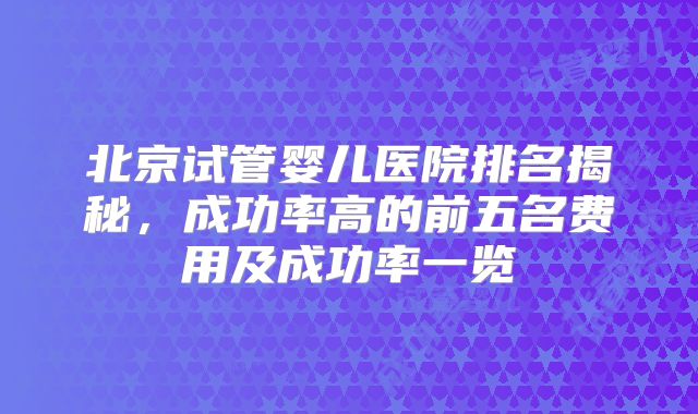 北京试管婴儿医院排名揭秘，成功率高的前五名费用及成功率一览