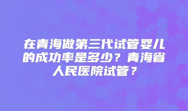 在青海做第三代试管婴儿的成功率是多少？青海省人民医院试管？