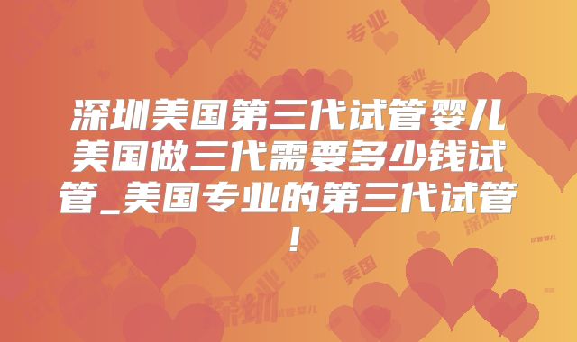 深圳美国第三代试管婴儿美国做三代需要多少钱试管_美国专业的第三代试管！