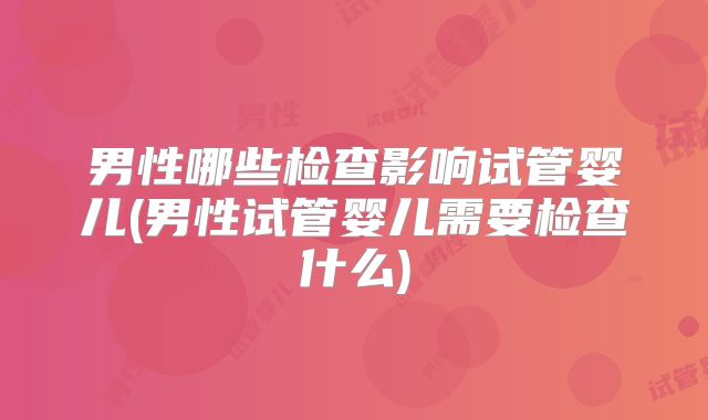 男性哪些检查影响试管婴儿(男性试管婴儿需要检查什么)