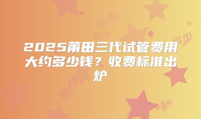 2025莆田三代试管费用大约多少钱?收费标准出炉
