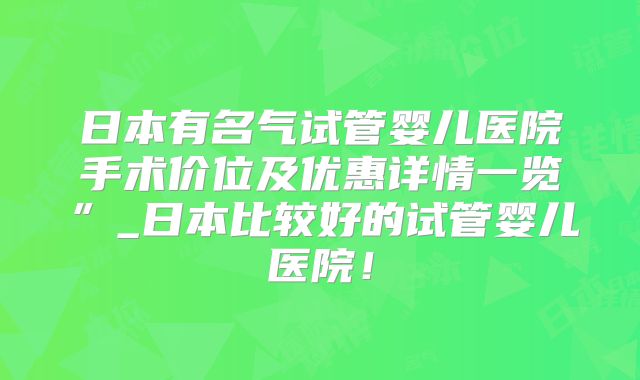 日本有名气试管婴儿医院手术价位及优惠详情一览”_日本比较好的试管婴儿医院！