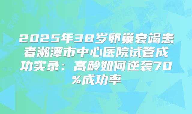 2025年38岁卵巢衰竭患者湘潭市中心医院试管成功实录:高龄如何逆袭70%成功率
