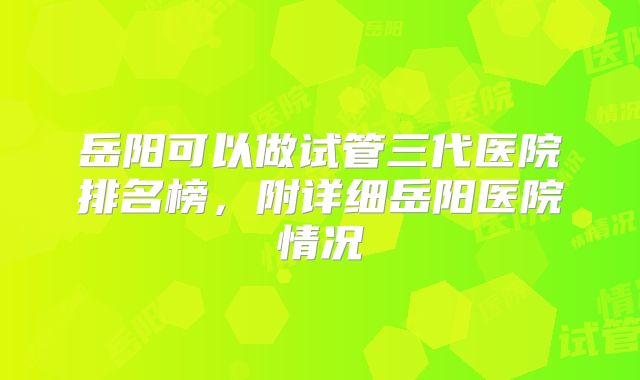 岳阳可以做试管三代医院排名榜，附详细岳阳医院情况