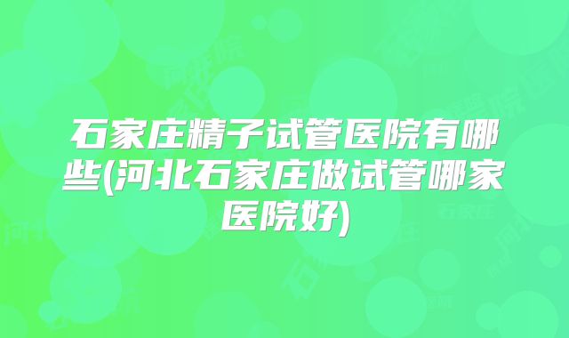 石家庄精子试管医院有哪些(河北石家庄做试管哪家医院好)