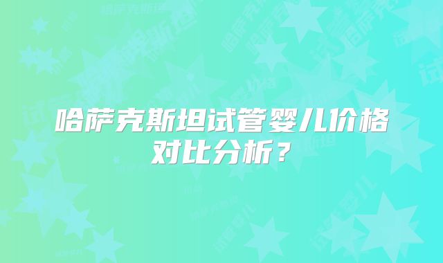 哈萨克斯坦试管婴儿价格对比分析？