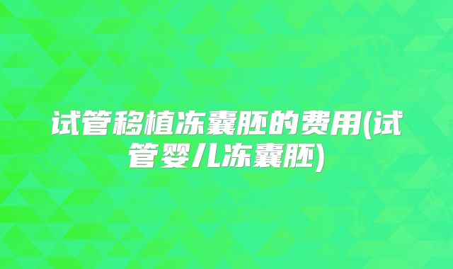试管移植冻囊胚的费用(试管婴儿冻囊胚)