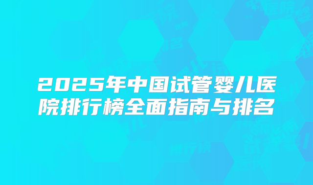 2025年中国试管婴儿医院排行榜全面指南与排名