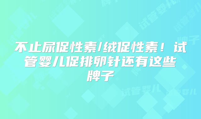 不止尿促性素/绒促性素！试管婴儿促排卵针还有这些牌子