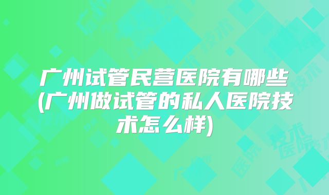 广州试管民营医院有哪些(广州做试管的私人医院技术怎么样)