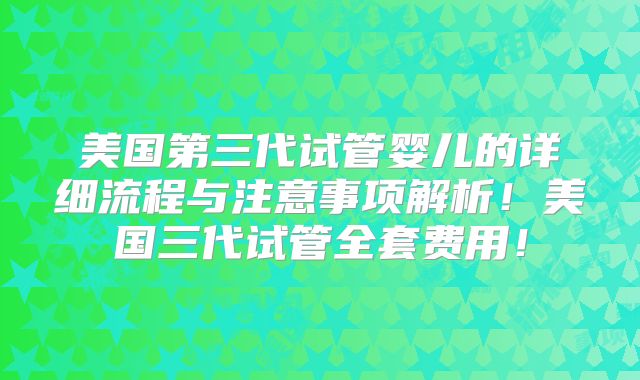 美国第三代试管婴儿的详细流程与注意事项解析！美国三代试管全套费用！