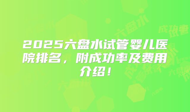 2025六盘水试管婴儿医院排名，附成功率及费用介绍！