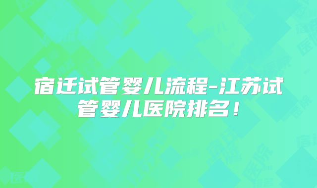 宿迁试管婴儿流程-江苏试管婴儿医院排名!