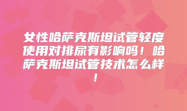 女性哈萨克斯坦试管轻度使用对排尿有影响吗!哈萨克斯坦试管技术怎么样!