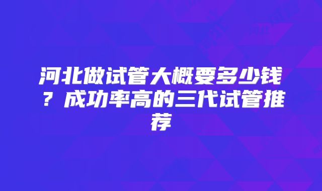 河北做试管大概要多少钱？成功率高的三代试管推荐
