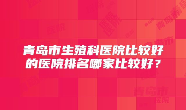 青岛市生殖科医院比较好的医院排名哪家比较好？