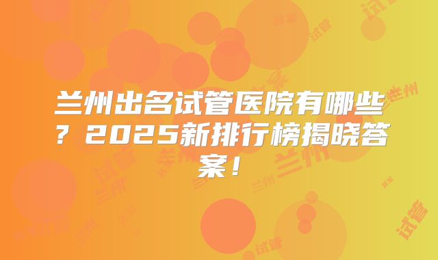 兰州出名试管医院有哪些？2025新排行榜揭晓答案！