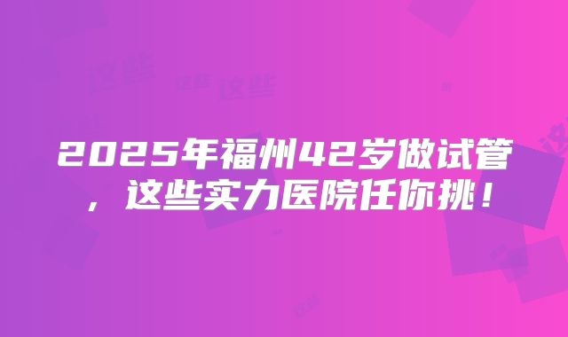 2025年福州42岁做试管，这些实力医院任你挑！