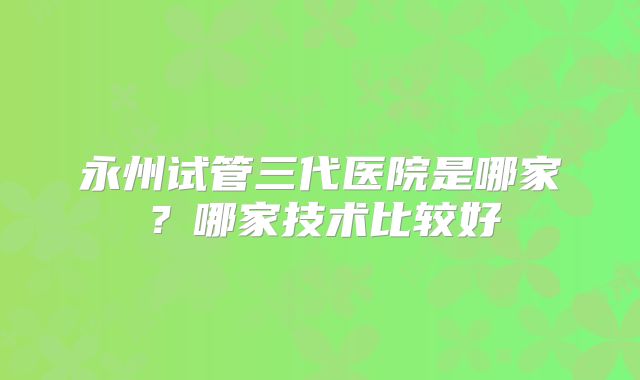 永州试管三代医院是哪家？哪家技术比较好