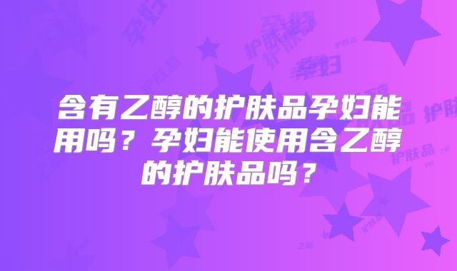 含有乙醇的护肤品孕妇能用吗?孕妇能使用含乙醇的护肤品吗?