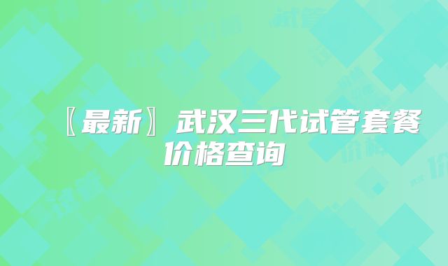 〖最新〗武汉三代试管套餐价格查询