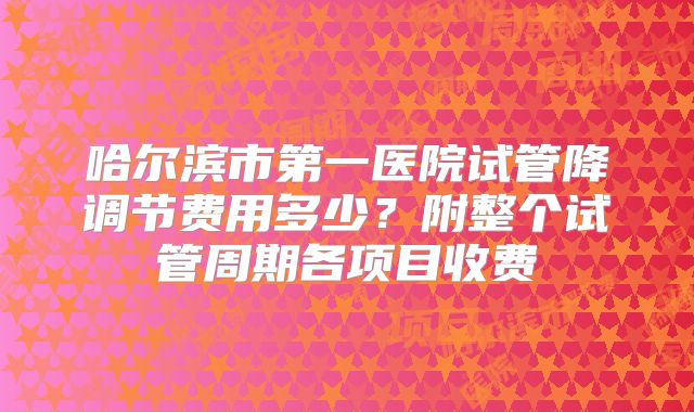 哈尔滨市第一医院试管降调节费用多少？附整个试管周期各项目收费