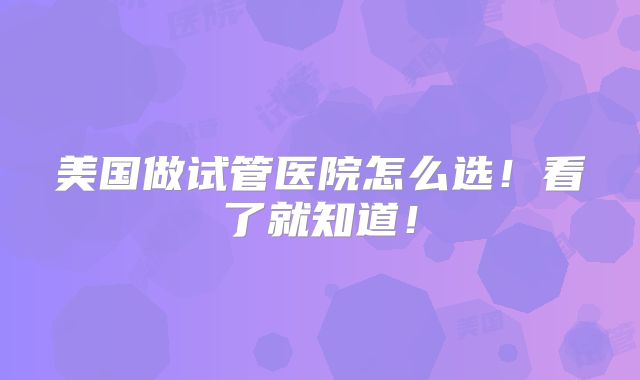 美国做试管医院怎么选!看了就知道!
