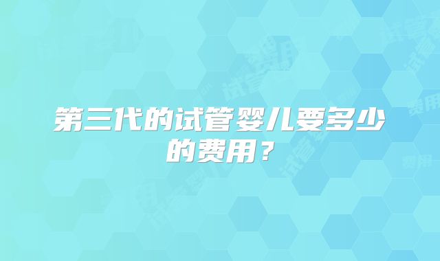 第三代的试管婴儿要多少的费用？