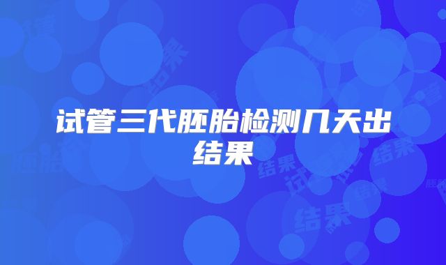 试管三代胚胎检测几天出结果