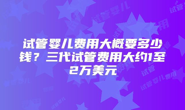 试管婴儿费用大概要多少钱？三代试管费用大约1至2万美元