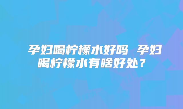 ​孕妇喝柠檬水好吗 孕妇喝柠檬水有啥好处？