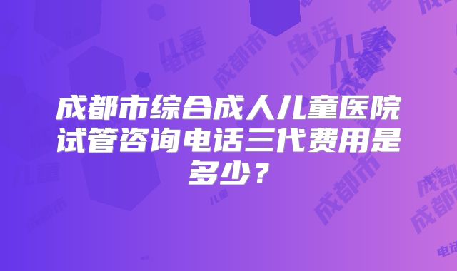 成都市综合成人儿童医院试管咨询电话三代费用是多少？